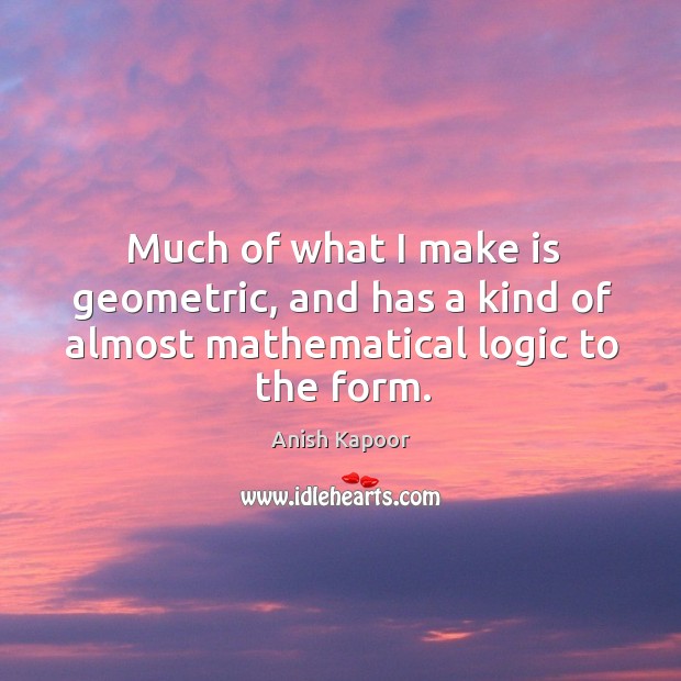 Much of what I make is geometric, and has a kind of almost mathematical logic to the form. Anish Kapoor Picture Quote