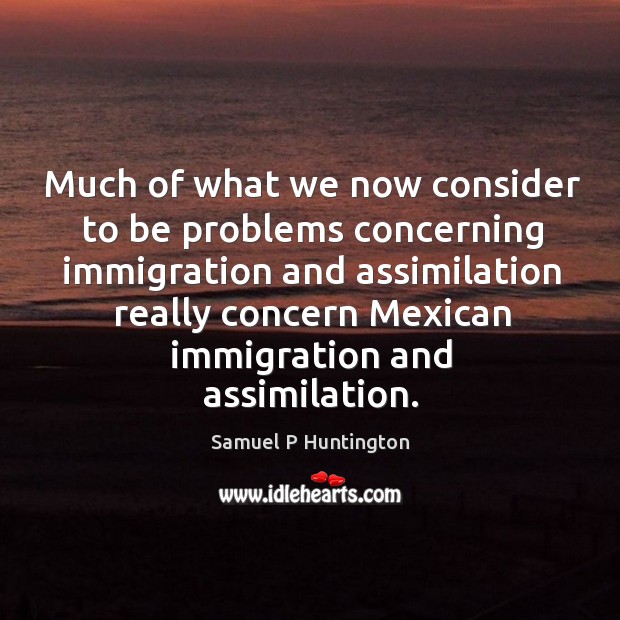 Much of what we now consider to be problems concerning immigration and assimilation really concern mexican immigration and assimilation. Samuel P Huntington Picture Quote