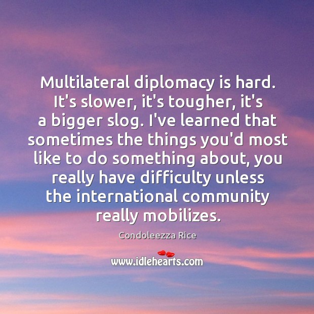Multilateral diplomacy is hard. It’s slower, it’s tougher, it’s a bigger slog. Condoleezza Rice Picture Quote