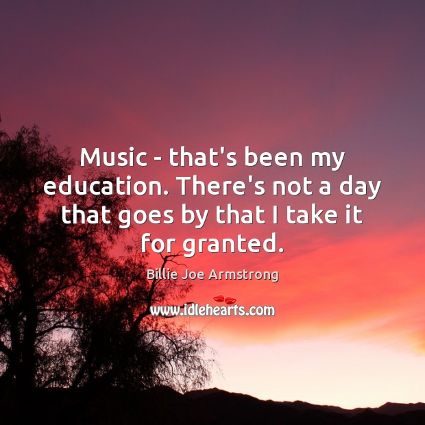 Music – that’s been my education. There’s not a day that goes 