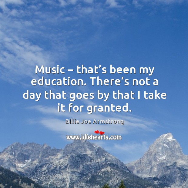 Music – that’s been my education. There’s not a day that goes by that I take it for granted. 