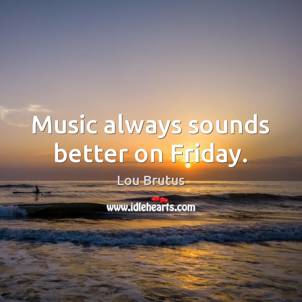 Music always sounds better on Friday. Lou Brutus Picture Quote