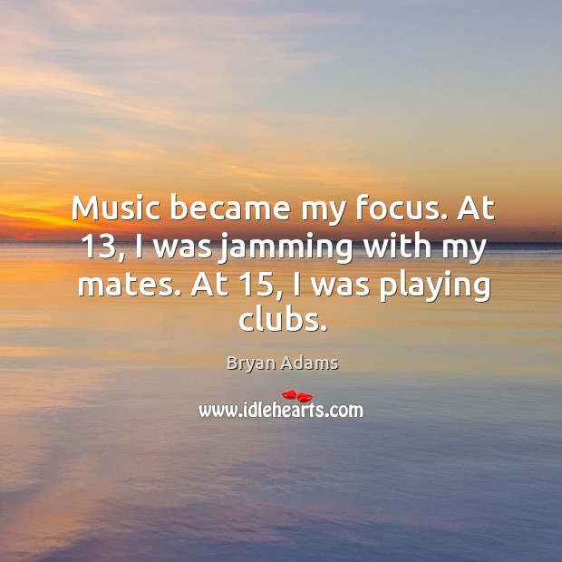 Music became my focus. At 13, I was jamming with my mates. At 15, I was playing clubs. Bryan Adams Picture Quote