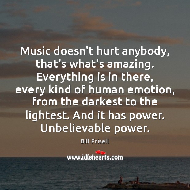 Music doesn’t hurt anybody, that’s what’s amazing. Everything is in there, every Image
