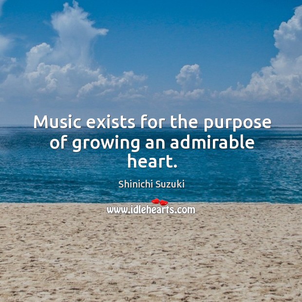 Music exists for the purpose of growing an admirable heart. Shinichi Suzuki Picture Quote