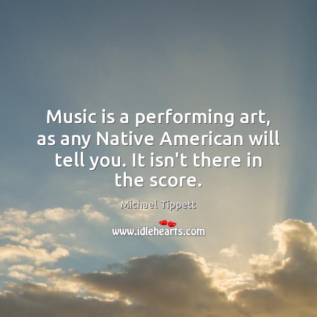 Music is a performing art, as any Native American will tell you. Michael Tippett Picture Quote
