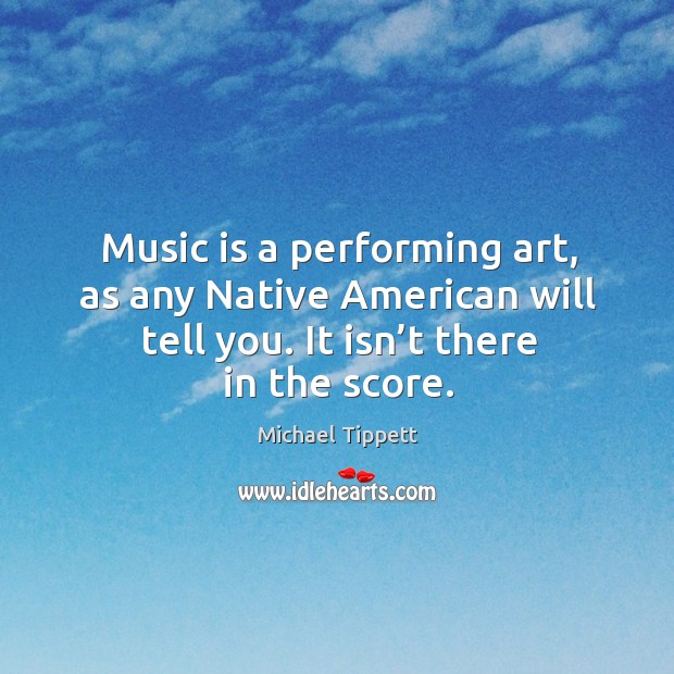 Music is a performing art, as any native american will tell you. It isn’t there in the score. Michael Tippett Picture Quote