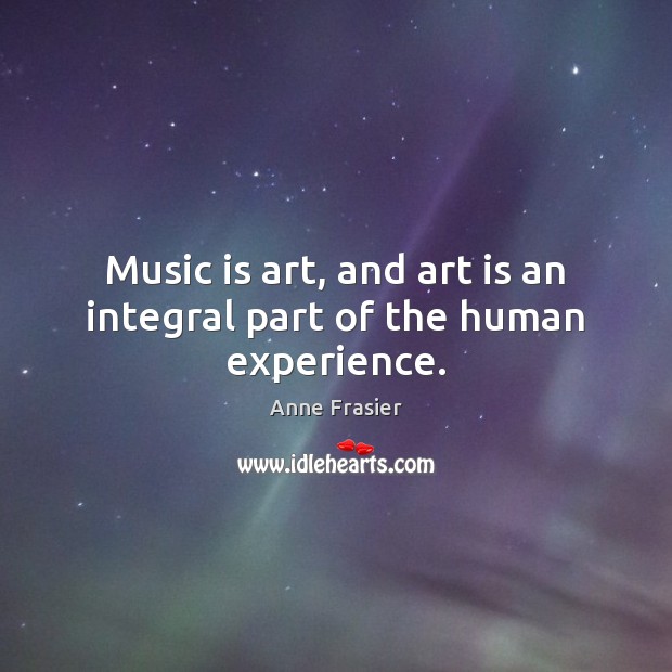 Music is art, and art is an integral part of the human experience. Anne Frasier Picture Quote