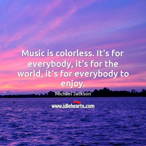 Music is colorless. It’s for everybody, it’s for the world, it’s for everybody to enjoy. Michael Jackson Picture Quote