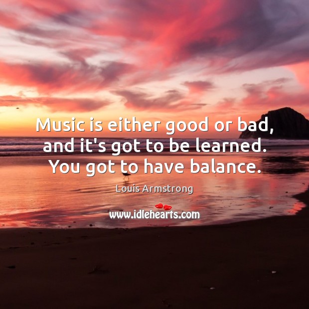 Music is either good or bad, and it’s got to be learned. You got to have balance. Louis Armstrong Picture Quote
