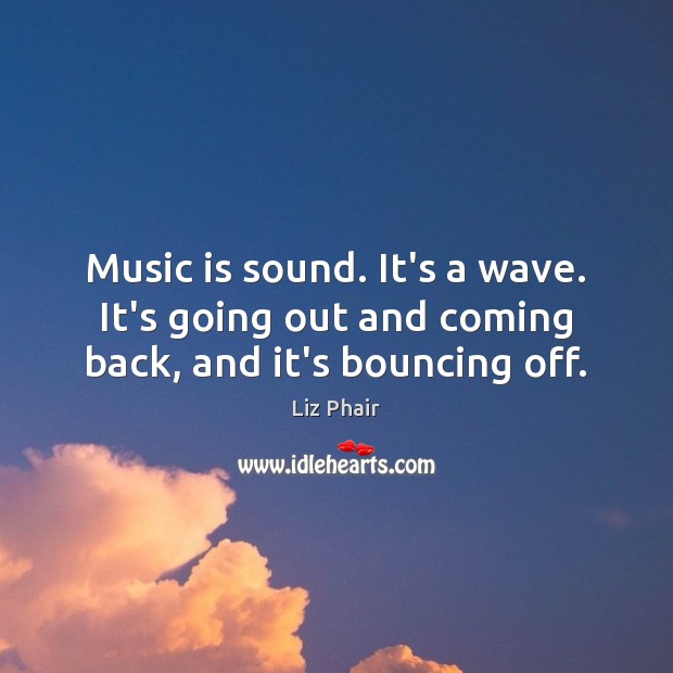 Music is sound. It’s a wave. It’s going out and coming back, and it’s bouncing off. 