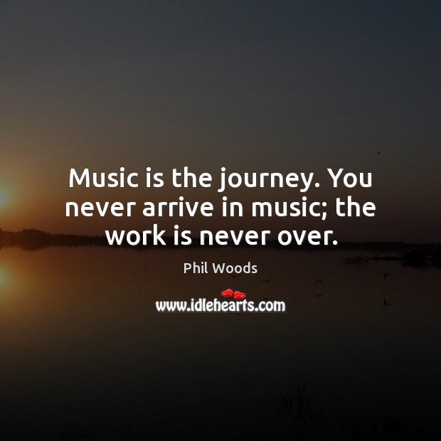 Music is the journey. You never arrive in music; the work is never over. 