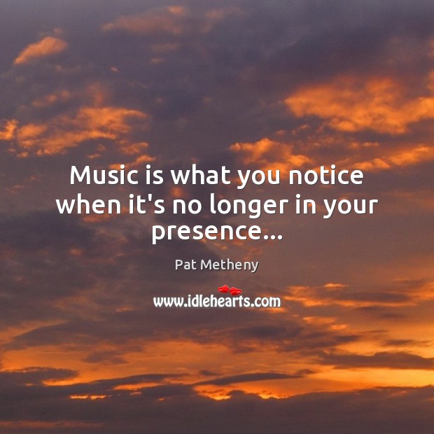 Music is what you notice when it’s no longer in your presence… Pat Metheny Picture Quote