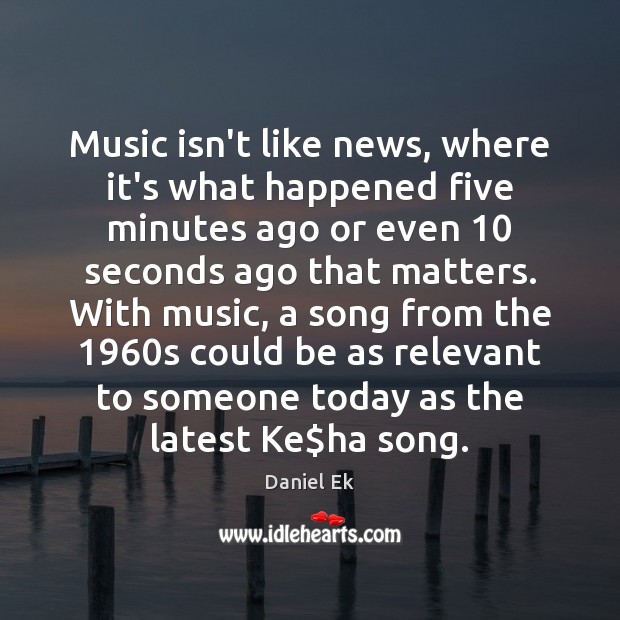 Music isn’t like news, where it’s what happened five minutes ago or Daniel Ek Picture Quote