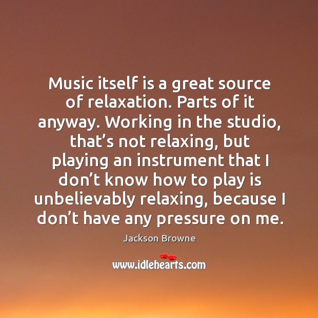 Music itself is a great source of relaxation. Parts of it anyway. Working in the studio, that’s not relaxing Jackson Browne Picture Quote
