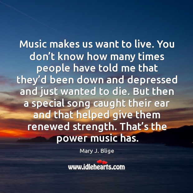Music makes us want to live. You don’t know how many times people have told me that they’d Mary J. Blige Picture Quote