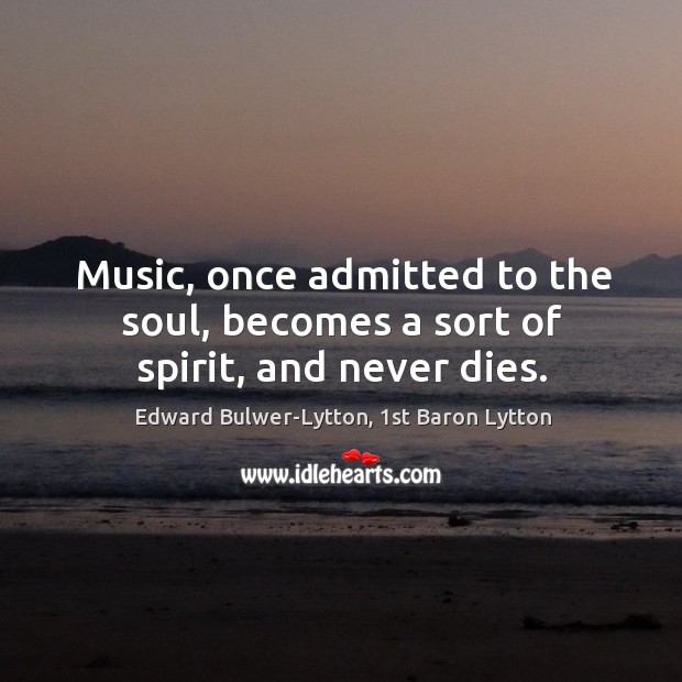Music, once admitted to the soul, becomes a sort of spirit, and never dies. Edward Bulwer-Lytton, 1st Baron Lytton Picture Quote