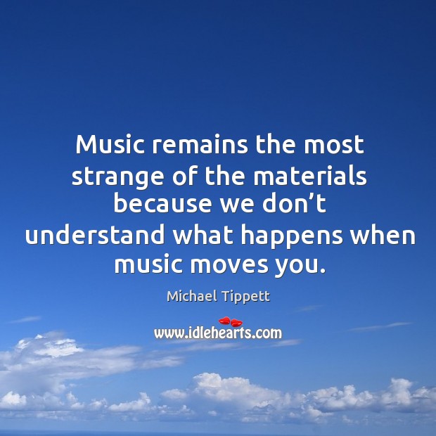 Music remains the most strange of the materials because we don’t understand what happens when music moves you. Michael Tippett Picture Quote