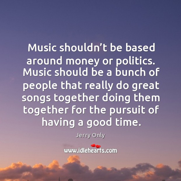 Music shouldn’t be based around money or politics. Music should be a bunch of people that really Image