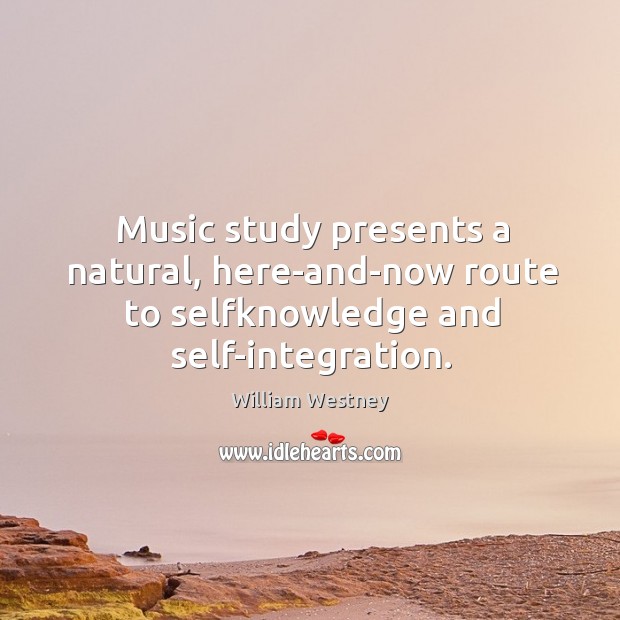 Music study presents a natural, here-and-now route to selfknowledge and self-integration. William Westney Picture Quote