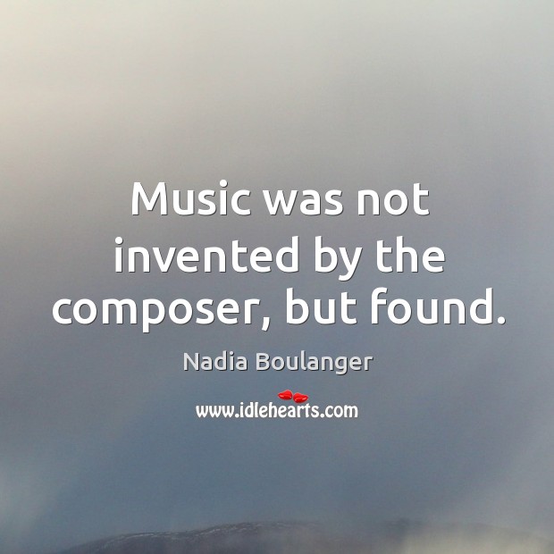 Music was not invented by the composer, but found. Nadia Boulanger Picture Quote