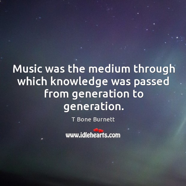 Music was the medium through which knowledge was passed from generation to generation. T Bone Burnett Picture Quote