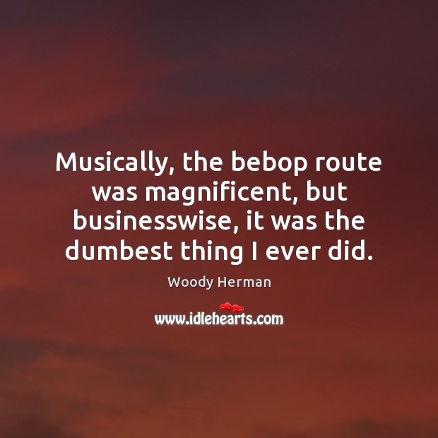 Musically, the bebop route was magnificent, but businesswise, it was the dumbest Woody Herman Picture Quote