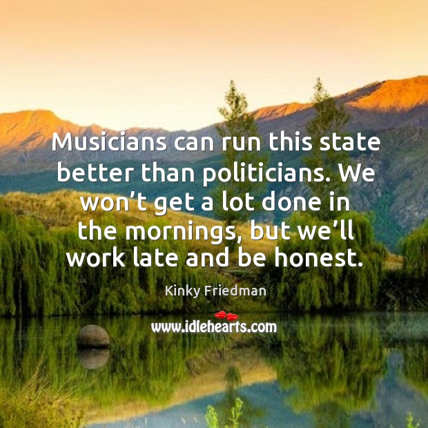 Musicians can run this state better than politicians. We won’t get a lot done in the mornings, but we’ll work late and be honest. Kinky Friedman Picture Quote