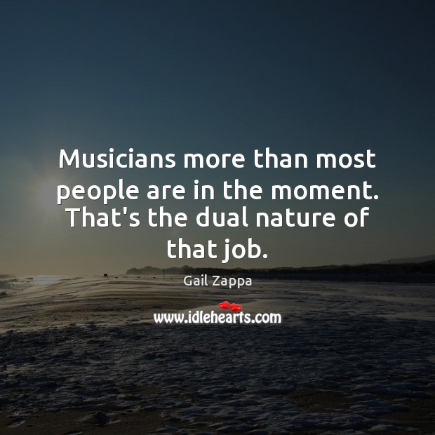 Musicians more than most people are in the moment. That’s the dual nature of that job. Image