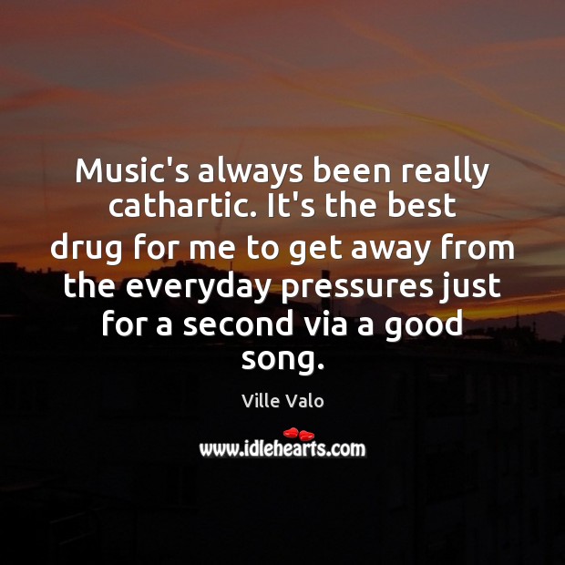 Music’s always been really cathartic. It’s the best drug for me to 