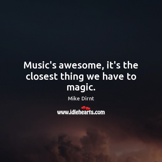 Music’s awesome, it’s the closest thing we have to magic. 