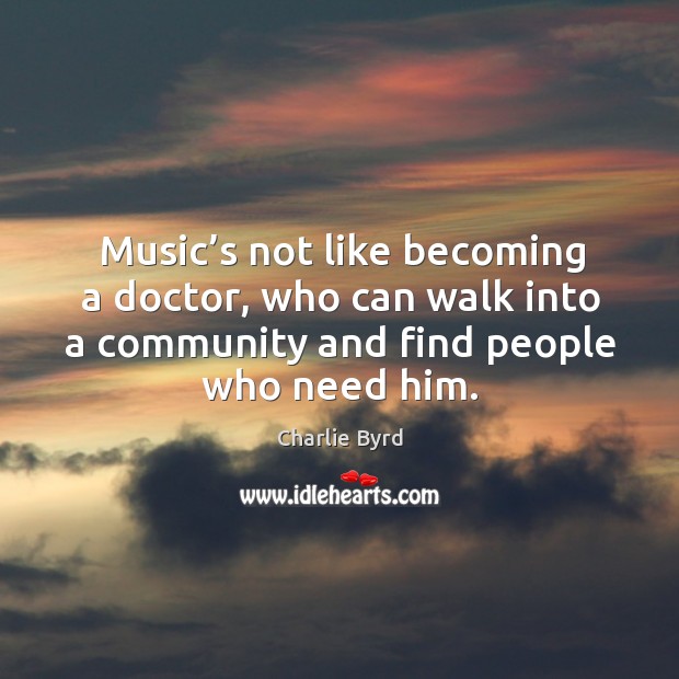 Music’s not like becoming a doctor, who can walk into a community and find people who need him. Charlie Byrd Picture Quote