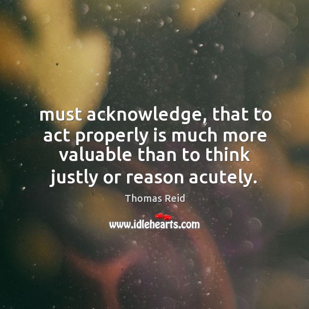 Must acknowledge, that to act properly is much more valuable than to Thomas Reid Picture Quote