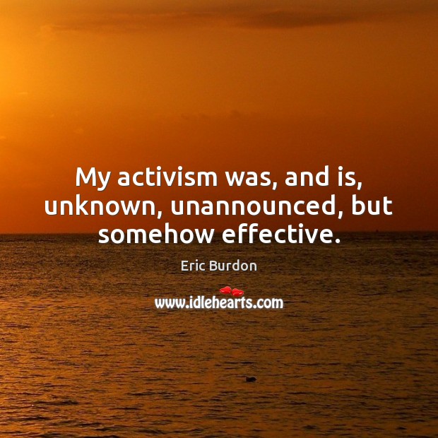 My activism was, and is, unknown, unannounced, but somehow effective. Eric Burdon Picture Quote