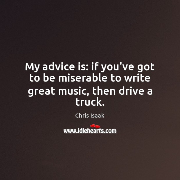 My advice is: if you’ve got to be miserable to write great music, then drive a truck. Chris Isaak Picture Quote