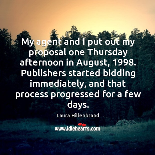My agent and I put out my proposal one thursday afternoon in august, 1998. Publishers started bidding immediately Laura Hillenbrand Picture Quote