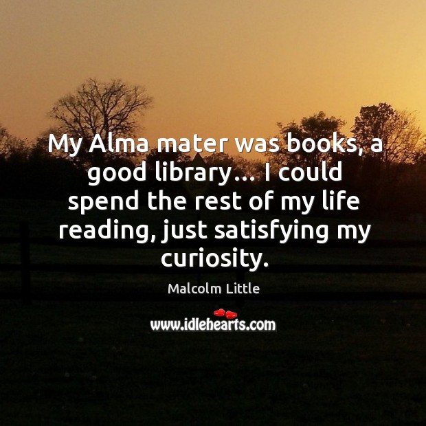 My alma mater was books, a good library… I could spend the rest of my life reading, just satisfying my curiosity. Malcolm Little Picture Quote
