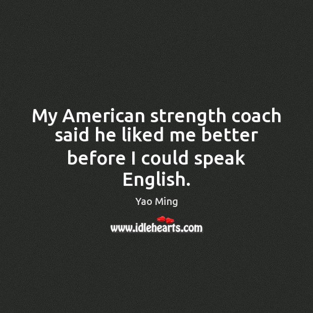 My American strength coach said he liked me better before I could speak English. Yao Ming Picture Quote