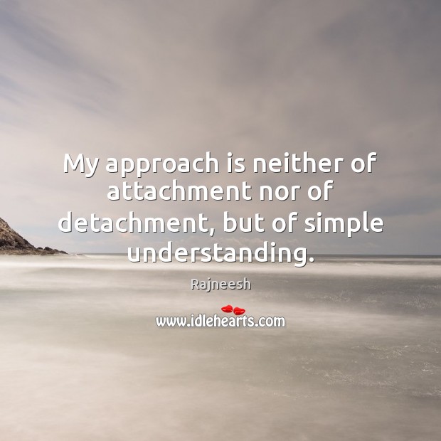 My approach is neither of attachment nor of detachment, but of simple understanding. Image