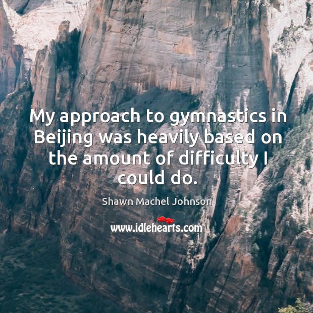 My approach to gymnastics in beijing was heavily based on the amount of difficulty I could do. Shawn Machel Johnson Picture Quote