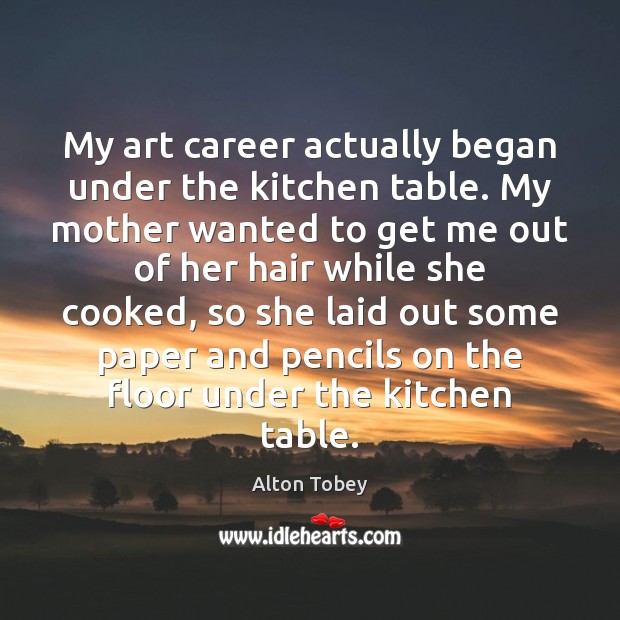 My art career actually began under the kitchen table. My mother wanted Alton Tobey Picture Quote