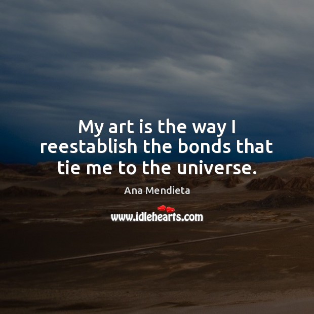 My art is the way I reestablish the bonds that tie me to the universe. Ana Mendieta Picture Quote