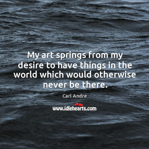 My art springs from my desire to have things in the world which would otherwise never be there. Carl Andre Picture Quote