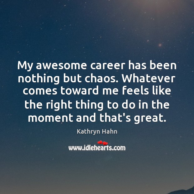 My awesome career has been nothing but chaos. Whatever comes toward me 