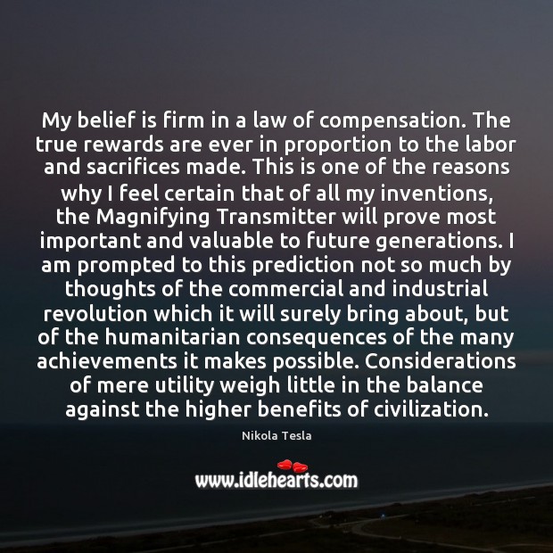 My belief is firm in a law of compensation. The true rewards Nikola Tesla Picture Quote
