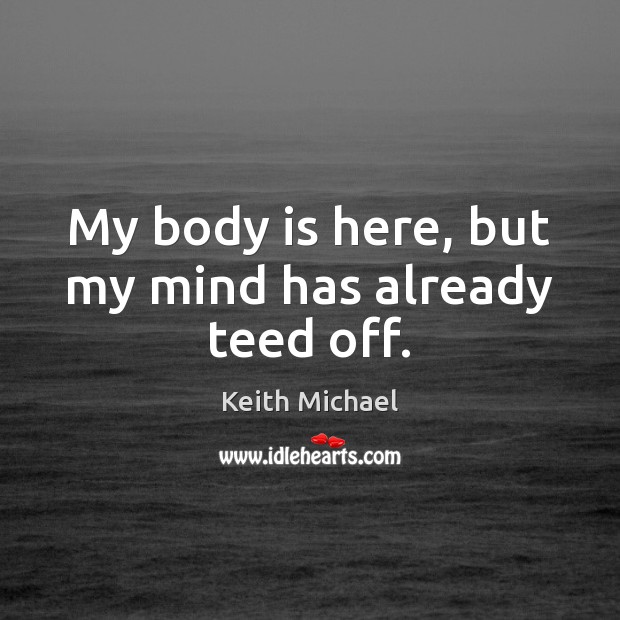 My body is here, but my mind has already teed off. Keith Michael Picture Quote