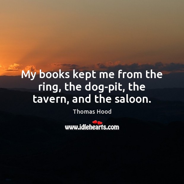 My books kept me from the ring, the dog-pit, the tavern, and the saloon. Thomas Hood Picture Quote