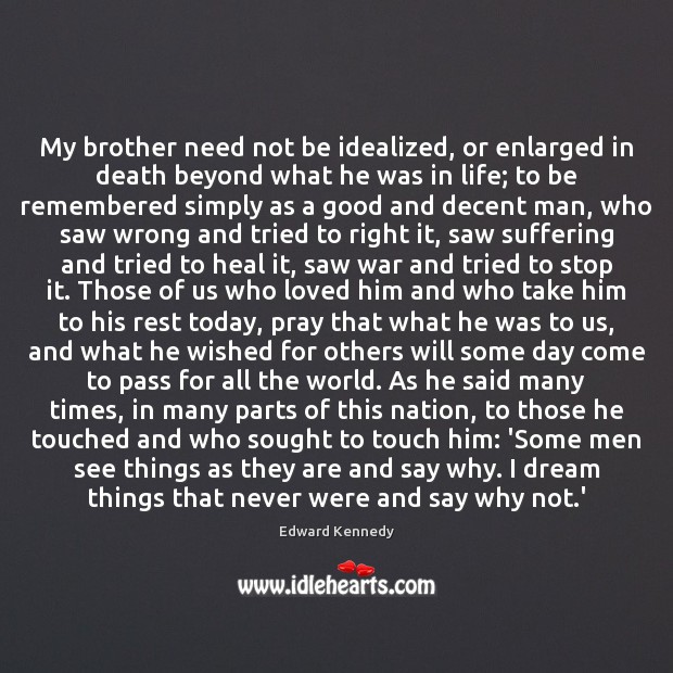 My brother need not be idealized, or enlarged in death beyond what Edward Kennedy Picture Quote