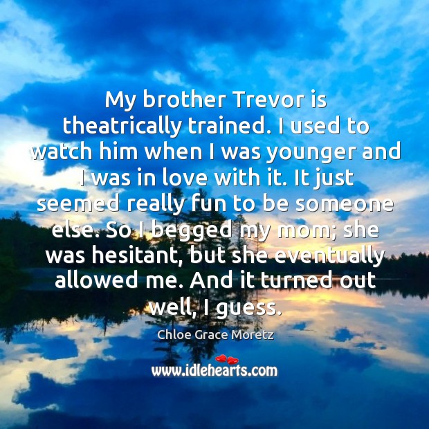 My brother trevor is theatrically trained. I used to watch him when I was younger and I was in love with it. Image
