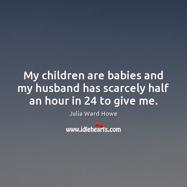 My children are babies and my husband has scarcely half an hour in 24 to give me. Julia Ward Howe Picture Quote